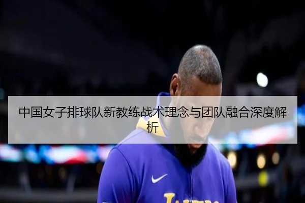 中国女子排球队新教练战术理念与团队融合深度解析